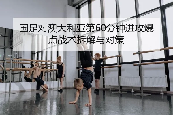 国足对澳大利亚第60分钟进攻爆点战术拆解与对策