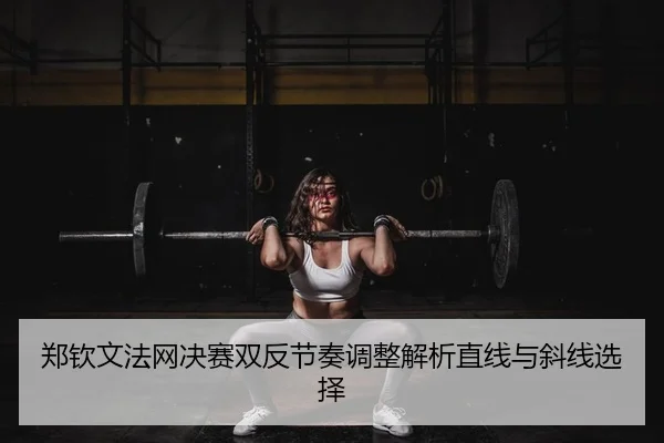 郑钦文法网决赛双反节奏调整解析直线与斜线选择